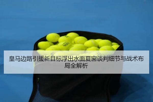 皇马边路引援新目标浮出水面夏窗谈判细节与战术布局全解析
